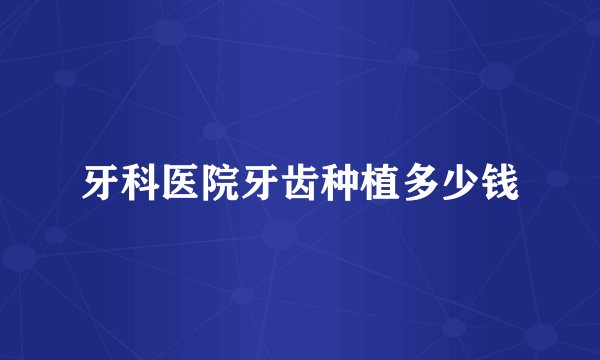 牙科医院牙齿种植多少钱