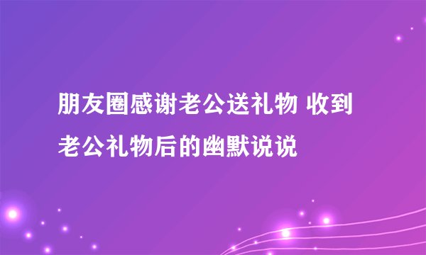 朋友圈感谢老公送礼物 收到老公礼物后的幽默说说