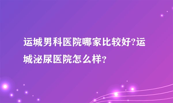 运城男科医院哪家比较好?运城泌尿医院怎么样？