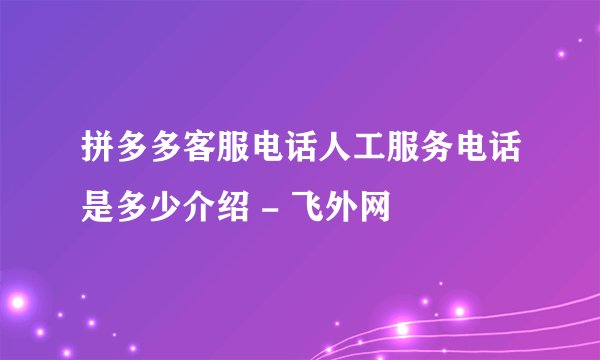 拼多多客服电话人工服务电话是多少介绍 - 飞外网