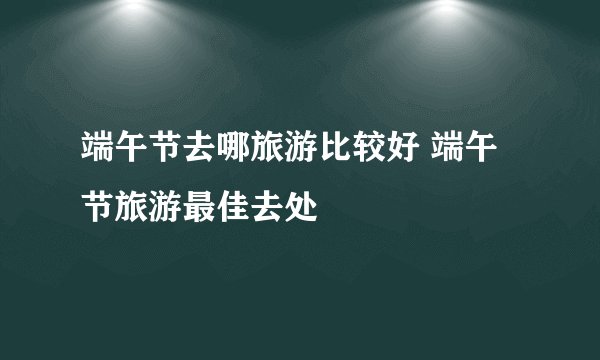 端午节去哪旅游比较好 端午节旅游最佳去处