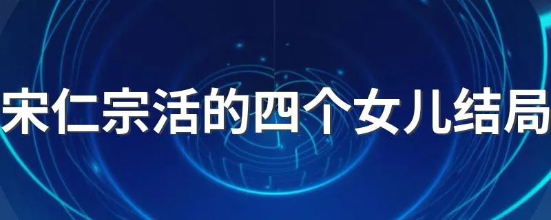 宋仁宗活的四个女儿结局 快来这里了解这些历史了