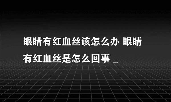 眼睛有红血丝该怎么办 眼睛有红血丝是怎么回事 _