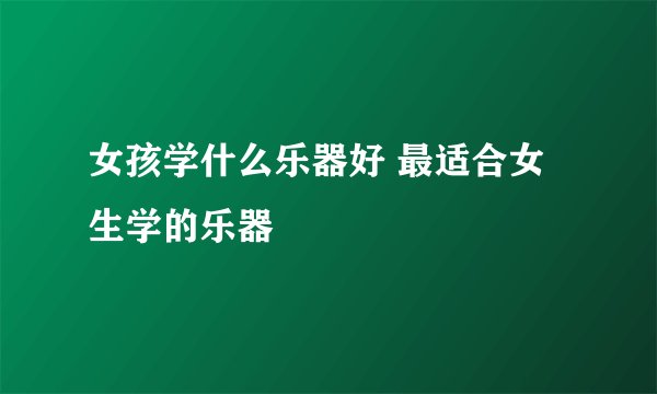 女孩学什么乐器好 最适合女生学的乐器