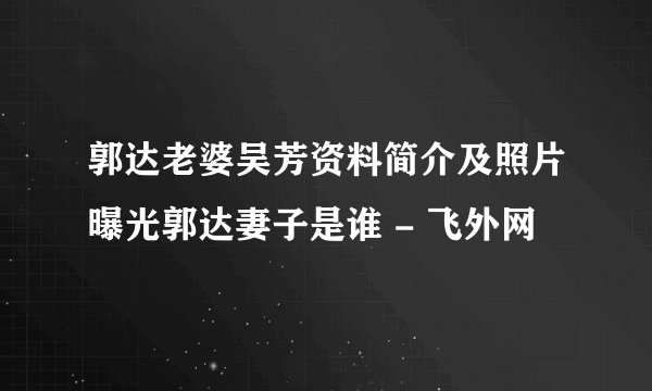 郭达老婆吴芳资料简介及照片曝光郭达妻子是谁 - 飞外网