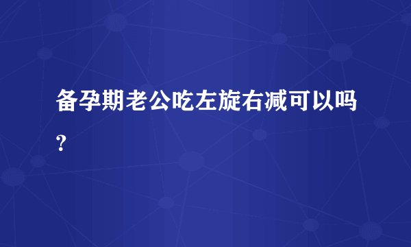 备孕期老公吃左旋右减可以吗？