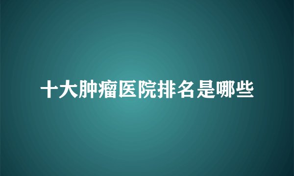 十大肿瘤医院排名是哪些