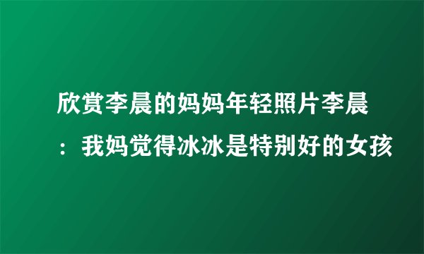 欣赏李晨的妈妈年轻照片李晨：我妈觉得冰冰是特别好的女孩