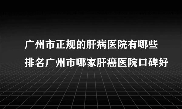 广州市正规的肝病医院有哪些排名广州市哪家肝癌医院口碑好