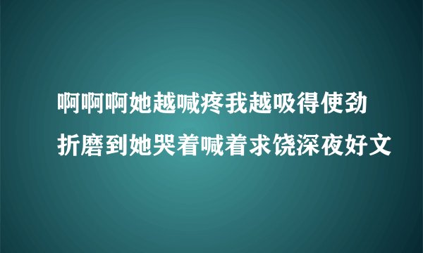 啊啊啊她越喊疼我越吸得使劲折磨到她哭着喊着求饶深夜好文
