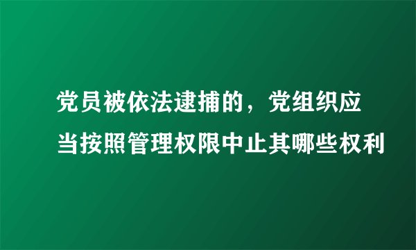 党员被依法逮捕的，党组织应当按照管理权限中止其哪些权利