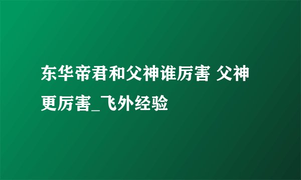 东华帝君和父神谁厉害 父神更厉害_飞外经验