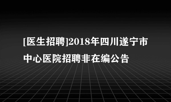 [医生招聘]2018年四川遂宁市中心医院招聘非在编公告