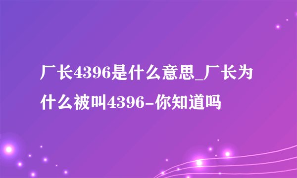 厂长4396是什么意思_厂长为什么被叫4396-你知道吗
