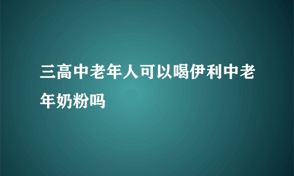 三高中老年人可以喝伊利中老年奶粉吗
