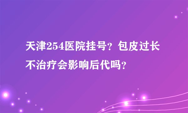 天津254医院挂号?包皮过长不治疗会影响后代吗?
