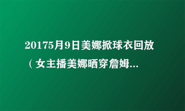 20175月9日美娜掀球衣回放（女主播美娜晒穿詹姆斯球衣照）-飞外网