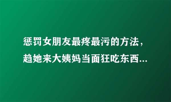 惩罚女朋友最疼最污的方法，趋她来大姨妈当面狂吃东西-飞外网