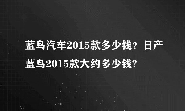 蓝鸟汽车2015款多少钱？日产蓝鸟2015款大约多少钱?