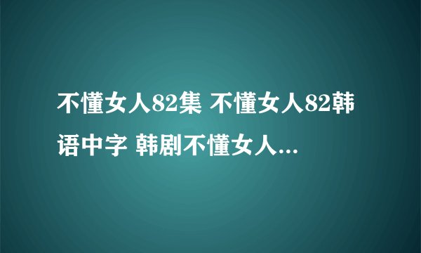 不懂女人82集 不懂女人82韩语中字 韩剧不懂女人82集什么时候才有?