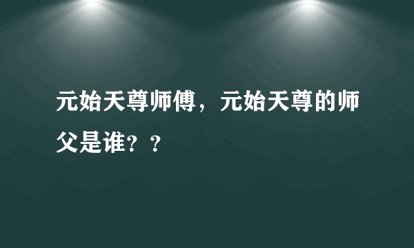 元始天尊师傅，元始天尊的师父是谁？？