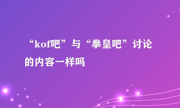 “kof吧”与“拳皇吧”讨论的内容一样吗
