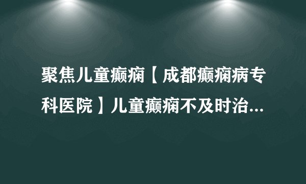 聚焦儿童癫痫【成都癫痫病专科医院】儿童癫痫不及时治疗会有什么样的危害?