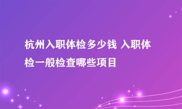杭州入职体检多少钱 入职体检一般检查哪些项目