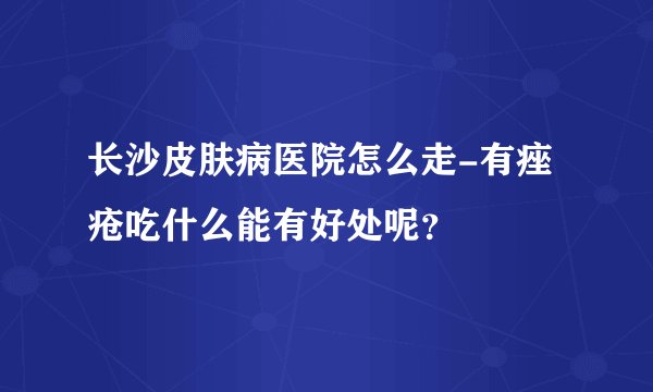 长沙皮肤病医院怎么走-有痤疮吃什么能有好处呢?