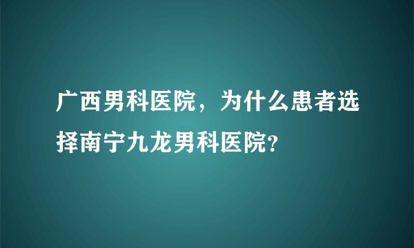 广西男科医院，为什么患者选择南宁九龙男科医院？