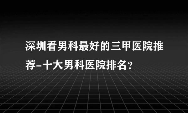 深圳看男科最好的三甲医院推荐-十大男科医院排名？