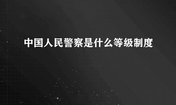 中国人民警察是什么等级制度