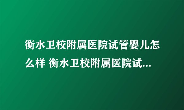 衡水卫校附属医院试管婴儿怎么样 衡水卫校附属医院试管多少钱