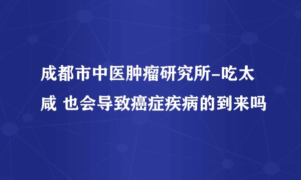成都市中医肿瘤研究所-吃太咸 也会导致癌症疾病的到来吗