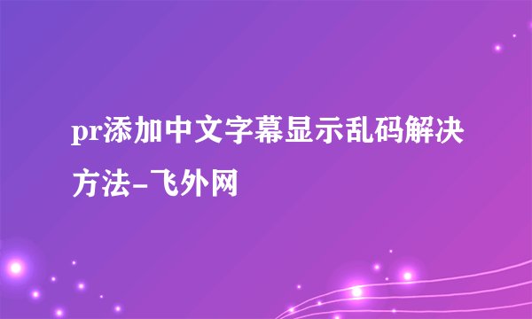 pr添加中文字幕显示乱码解决方法-飞外网