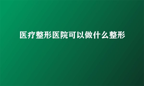 医疗整形医院可以做什么整形