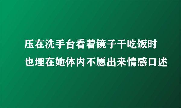 压在洗手台看着镜子干吃饭时也埋在她体内不愿出来情感口述