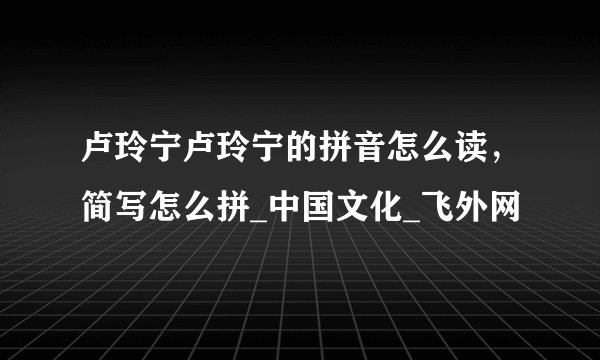 卢玲宁卢玲宁的拼音怎么读，简写怎么拼_中国文化_飞外网