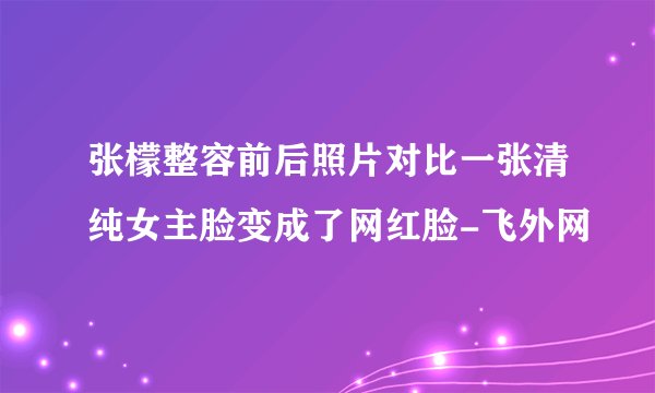 张檬整容前后照片对比一张清纯女主脸变成了网红脸-飞外网