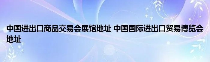 中国进出口商品交易会展馆地址 中国国际进出口贸易博览会地址