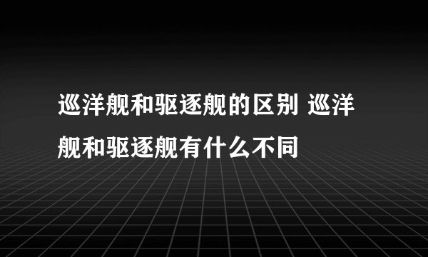 巡洋舰和驱逐舰的区别 巡洋舰和驱逐舰有什么不同
