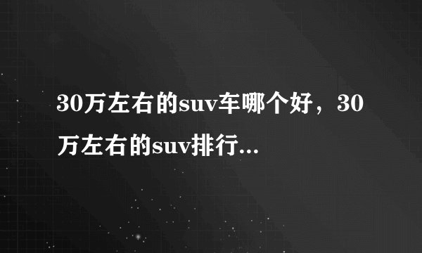 30万左右的suv车哪个好，30万左右的suv排行榜前十名