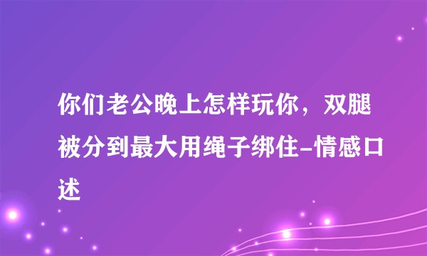 你们老公晚上怎样玩你,双腿被分到最大用绳子绑住-情感口述