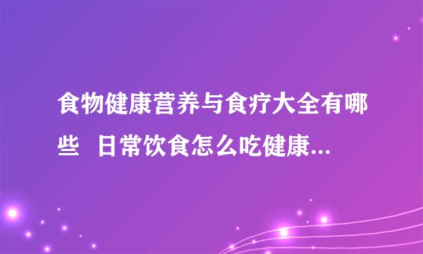 食物健康营养与食疗大全有哪些  日常饮食怎么吃健康_常见食物的营养与功效