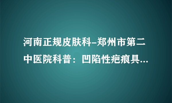 河南正规皮肤科-郑州市第二中医院科普:凹陷性疤痕具体危害有哪些?