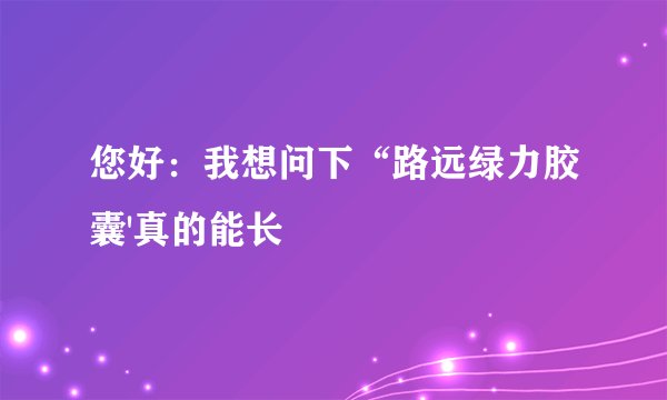 您好：我想问下“路远绿力胶囊'真的能长