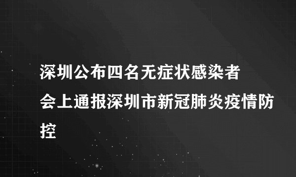 深圳公布四名无症状感染者 会上通报深圳市新冠肺炎疫情防控