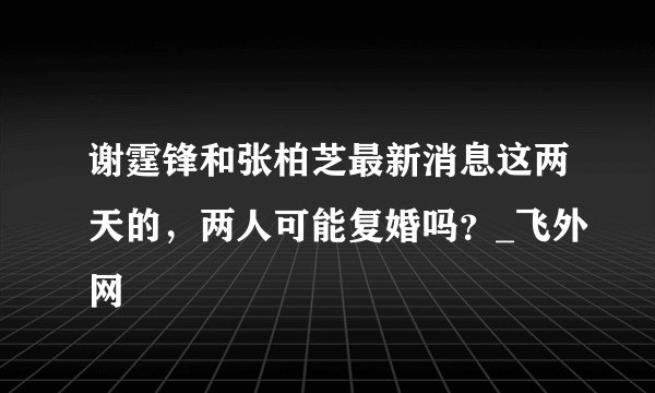 谢霆锋和张柏芝最新消息这两天的，两人可能复婚吗？_飞外网