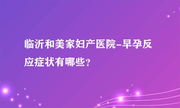 临沂和美家妇产医院-早孕反应症状有哪些？