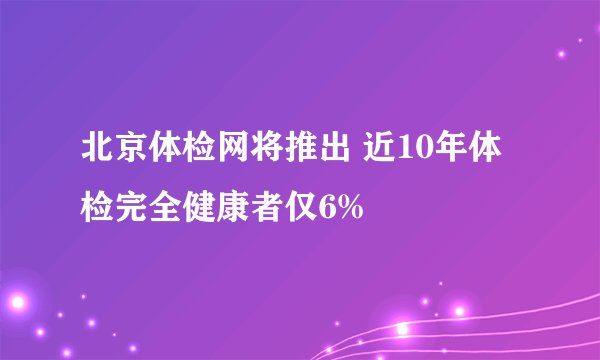 北京体检网将推出 近10年体检完全健康者仅6%